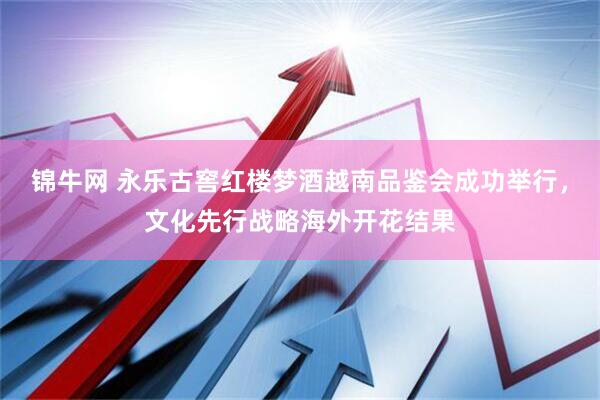 锦牛网 永乐古窖红楼梦酒越南品鉴会成功举行,文化先行战略海外开花结果