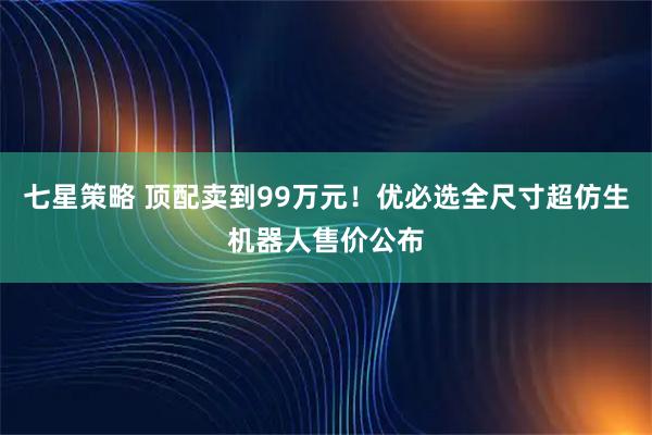 七星策略 顶配卖到99万元！优必选全尺寸超仿生机器人售价公布