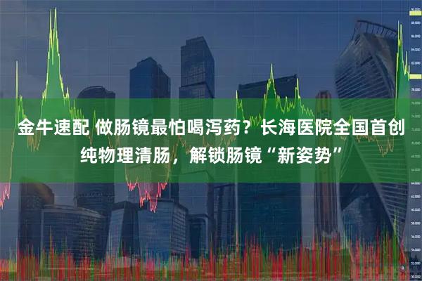 金牛速配 做肠镜最怕喝泻药？长海医院全国首创纯物理清肠，解锁肠镜“新姿势”
