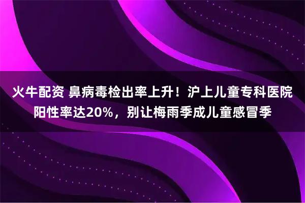 火牛配资 鼻病毒检出率上升！沪上儿童专科医院阳性率达20%，别让梅雨季成儿童感冒季