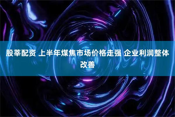 股莘配资 上半年煤焦市场价格走强 企业利润整体改善