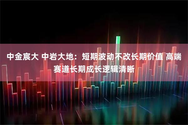 中金宸大 中岩大地：短期波动不改长期价值 高端赛道长期成长逻辑清晰