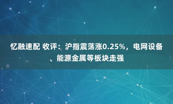 忆融速配 收评:沪指震荡涨0.25%,电网设备、能源金属等板块走强