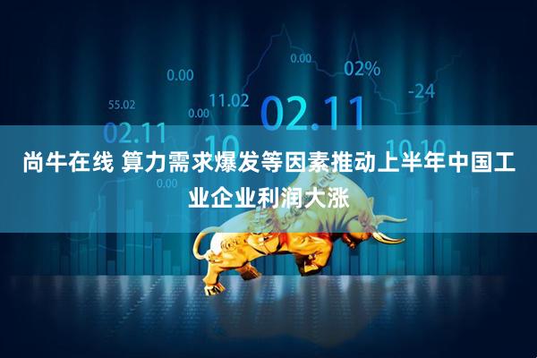 尚牛在线 算力需求爆发等因素推动上半年中国工业企业利润大涨