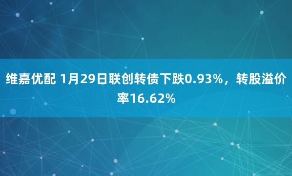 维嘉优配 1月29日联创转债下跌0.93%，转股溢价率16.62%