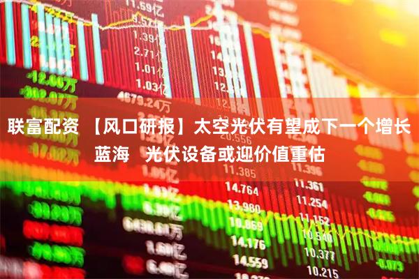 联富配资 【风口研报】太空光伏有望成下一个增长蓝海   光伏设备或迎价值重估