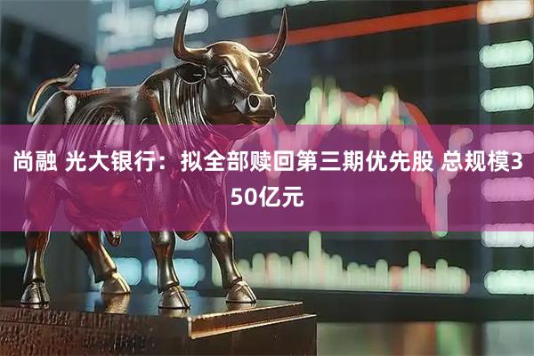 尚融 光大银行：拟全部赎回第三期优先股 总规模350亿元