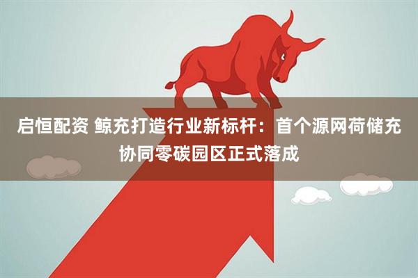 启恒配资 鲸充打造行业新标杆：首个源网荷储充协同零碳园区正式落成