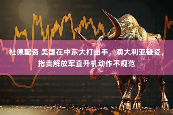 杜德配资 美国在中东大打出手，澳大利亚碰瓷，指责解放军直升机动作不规范