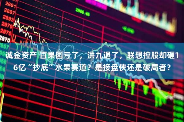 诚金资产 百果园亏了，洪九退了，联想控股却砸16亿“抄底”水果赛道？是接盘侠还是破局者？