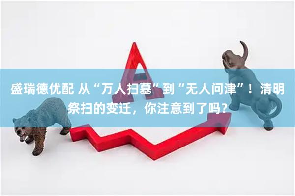 盛瑞德优配 从“万人扫墓”到“无人问津”！清明祭扫的变迁，你注意到了吗？