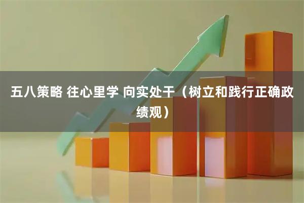 五八策略 往心里学 向实处干(树立和践行正确政绩观)