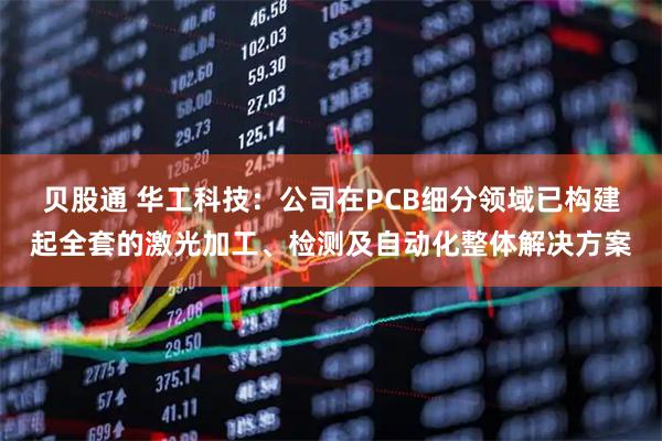 贝股通 华工科技：公司在PCB细分领域已构建起全套的激光加工、检测及自动化整体解决方案