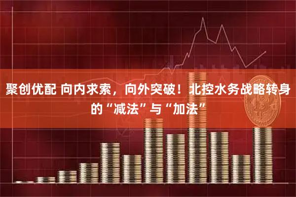 聚创优配 向内求索，向外突破！北控水务战略转身的“减法”与“加法”