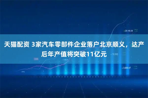 天猫配资 3家汽车零部件企业落户北京顺义，达产后年产值将突破11亿元