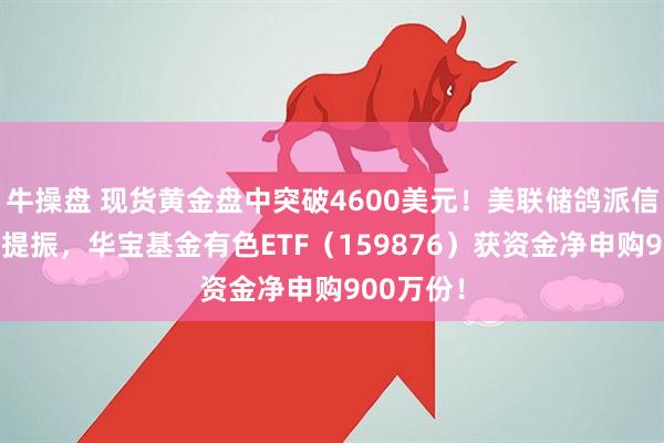 牛操盘 现货黄金盘中突破4600美元！美联储鸽派信号+业绩提振，华宝基金有色ETF（159876）获资金净申购900万份！
