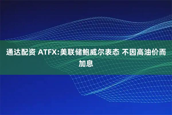 通达配资 ATFX:美联储鲍威尔表态 不因高油价而加息