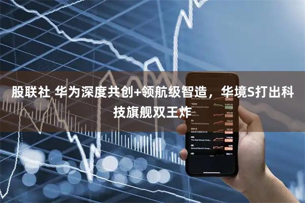 股联社 华为深度共创+领航级智造，华境S打出科技旗舰双王炸