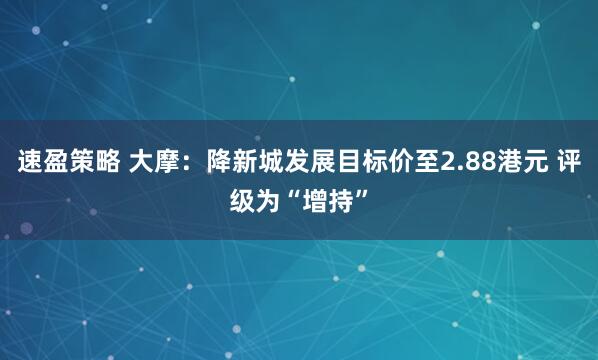 速盈策略 大摩：降新城发展目标价至2.88港元 评级为“增持”