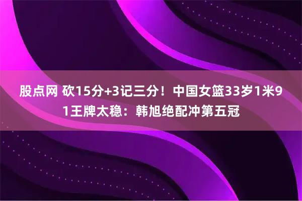 股点网 砍15分+3记三分！中国女篮33岁1米91王牌太稳：韩旭绝配冲第五冠
