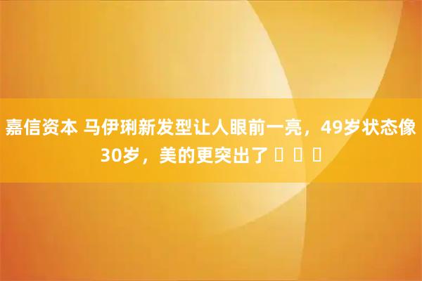 嘉信资本 马伊琍新发型让人眼前一亮，49岁状态像30岁，美的更突出了 ​​​