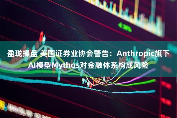 盈珑操盘 美国证券业协会警告：Anthropic旗下AI模型Mythos对金融体系构成风险