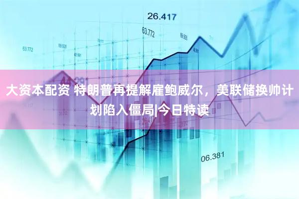 大资本配资 特朗普再提解雇鲍威尔，美联储换帅计划陷入僵局|今日特读
