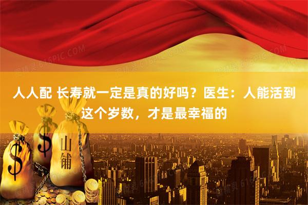 人人配 长寿就一定是真的好吗？医生：人能活到这个岁数，才是最幸福的