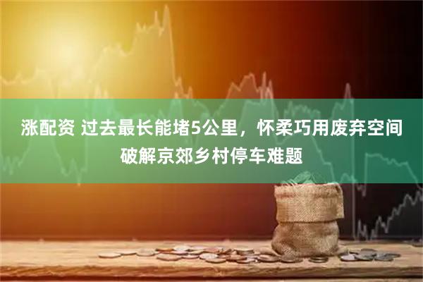 涨配资 过去最长能堵5公里，怀柔巧用废弃空间破解京郊乡村停车难题