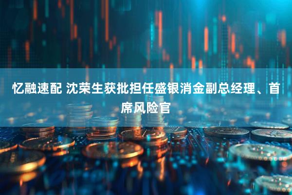 忆融速配 沈荣生获批担任盛银消金副总经理、首席风险官