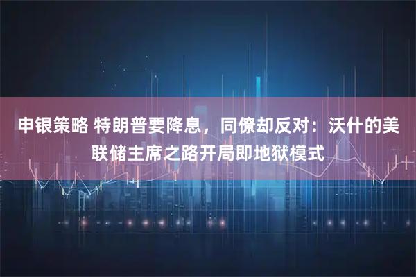 申银策略 特朗普要降息，同僚却反对：沃什的美联储主席之路开局即地狱模式