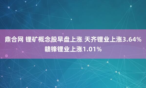 鼎合网 锂矿概念股早盘上涨 天齐锂业上涨3.64%赣锋锂业上涨1.01%