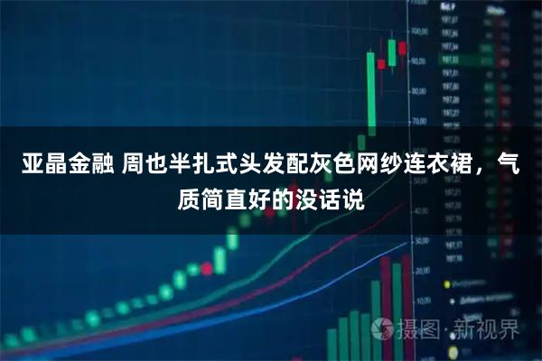 亚晶金融 周也半扎式头发配灰色网纱连衣裙，气质简直好的没话说