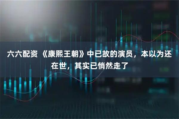 六六配资 《康熙王朝》中已故的演员，本以为还在世，其实已悄然走了