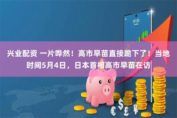 兴业配资 一片哗然！高市早苗直接跪下了！当地时间5月4日，日本首相高市早苗在访