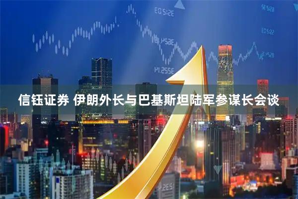 信钰证券 伊朗外长与巴基斯坦陆军参谋长会谈
