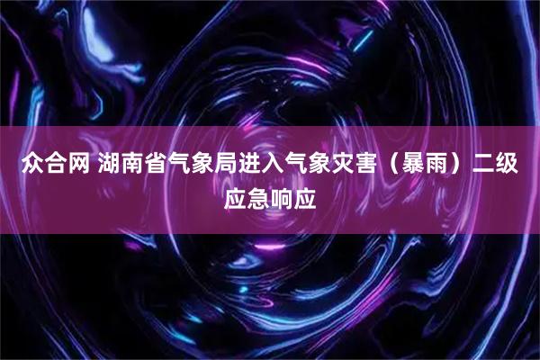 众合网 湖南省气象局进入气象灾害（暴雨）二级应急响应