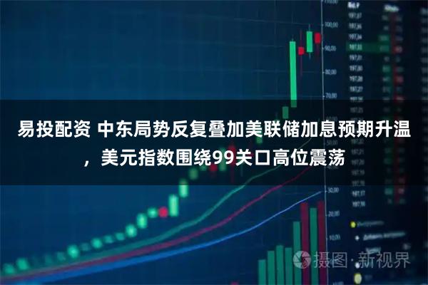 易投配资 中东局势反复叠加美联储加息预期升温，美元指数围绕99关口高位震荡