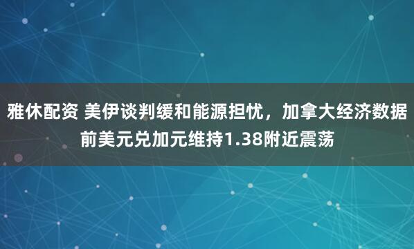 雅休配资 美伊谈判缓和能源担忧，加拿大经济数据前美元兑加元维持1.38附近震荡