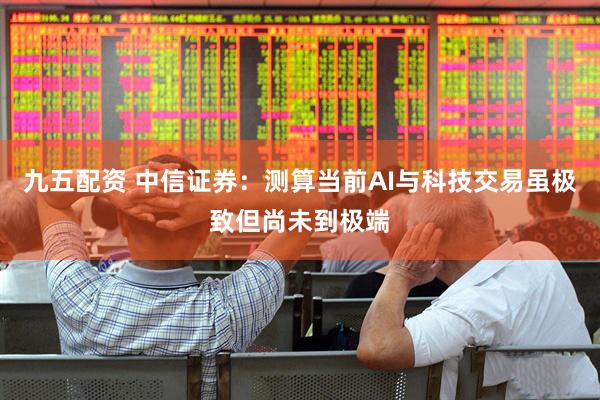 九五配资 中信证券：测算当前AI与科技交易虽极致但尚未到极端