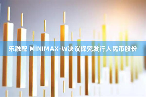 乐融配 MINIMAX-W决议探究发行人民币股份