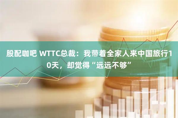 股配咖吧 WTTC总裁：我带着全家人来中国旅行10天，却觉得“远远不够”