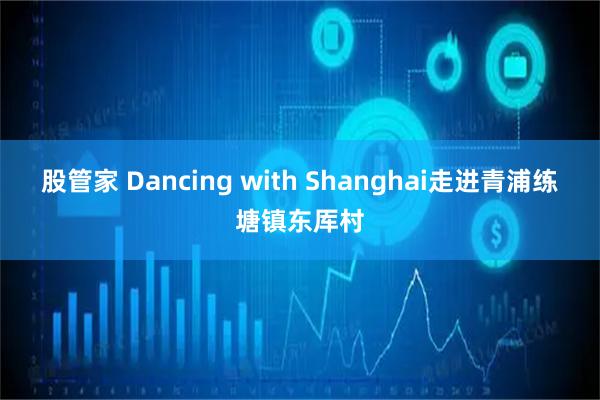 股管家 Dancing with Shanghai走进青浦练塘镇东厍村