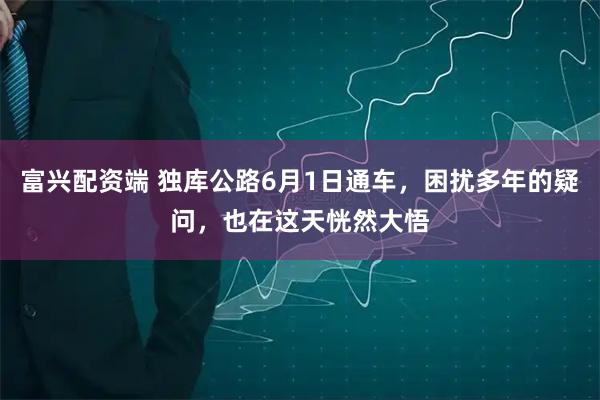 富兴配资端 独库公路6月1日通车，困扰多年的疑问，也在这天恍然大悟