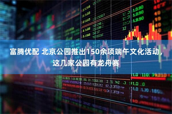 富腾优配 北京公园推出150余项端午文化活动，这几家公园有龙舟赛