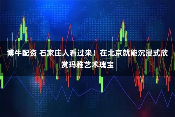博牛配资 石家庄人看过来！在北京就能沉浸式欣赏玛雅艺术瑰宝
