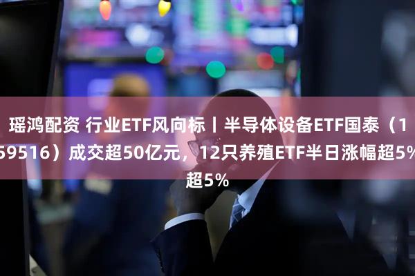 瑶鸿配资 行业ETF风向标丨半导体设备ETF国泰（159516）成交超50亿元，12只养殖ETF半日涨幅超5%
