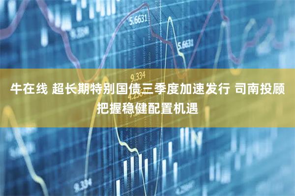 牛在线 超长期特别国债三季度加速发行 司南投顾把握稳健配置机遇