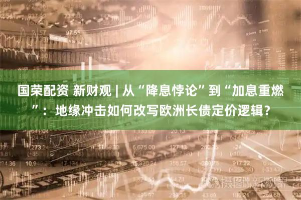 国荣配资 新财观 | 从“降息悖论”到“加息重燃”：地缘冲击如何改写欧洲长债定价逻辑？