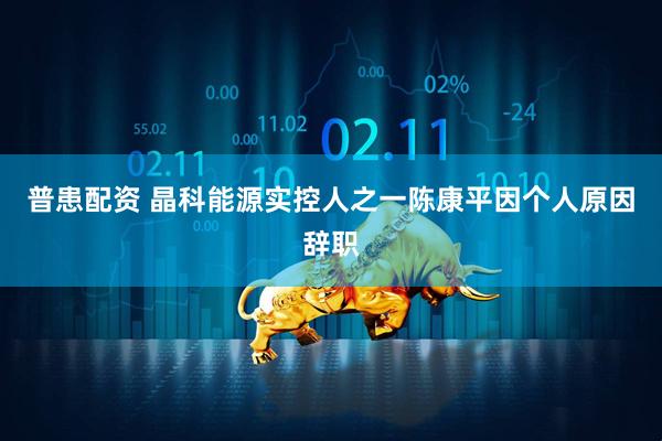 普患配资 晶科能源实控人之一陈康平因个人原因辞职